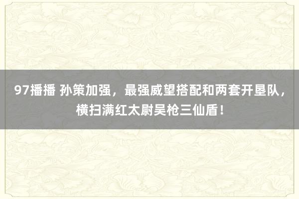 97播播 孙策加强,最强威望搭配和两套开垦队,横扫满红太尉吴枪三仙盾!