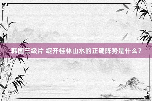 韩国三级片 绽开桂林山水的正确阵势是什么?