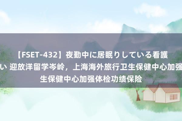 【FSET-432】夜勤中に居眠りしている看護師をレズ夜這い 迎放洋留学岑岭,上海海外旅行卫生保健中心加强体检功绩保险