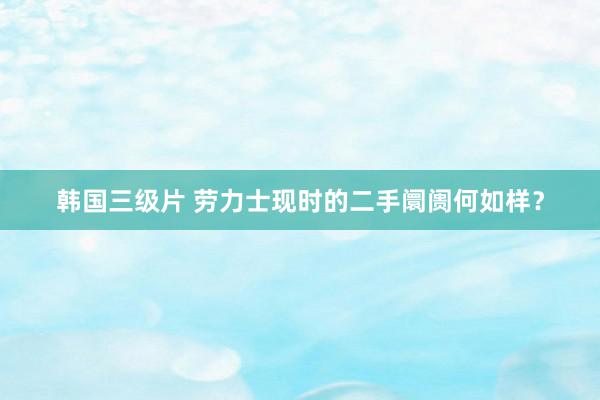 韩国三级片 劳力士现时的二手阛阓何如样?