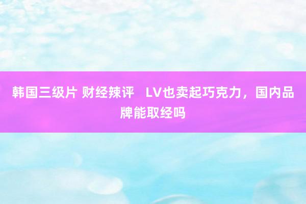 韩国三级片 财经辣评 LV也卖起巧克力,国内品牌能取经吗
