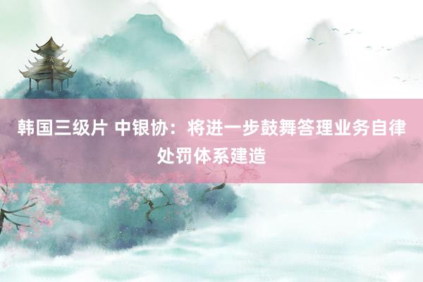 韩国三级片 中银协:将进一步鼓舞答理业务自律处罚体系建造