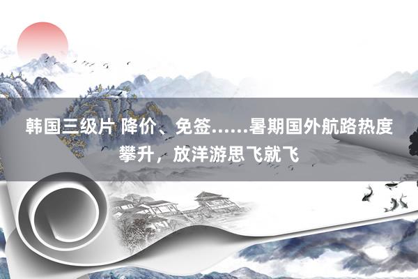 韩国三级片 降价、免签......暑期国外航路热度攀升,放洋游思飞就飞