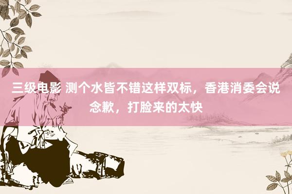 三级电影 测个水皆不错这样双标,香港消委会说念歉,打脸来的太快