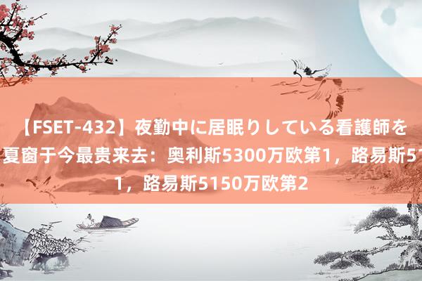 【FSET-432】夜勤中に居眠りしている看護師をレズ夜這い 夏窗于今最贵来去:奥利斯5300万欧第1,路易斯5150万欧第2