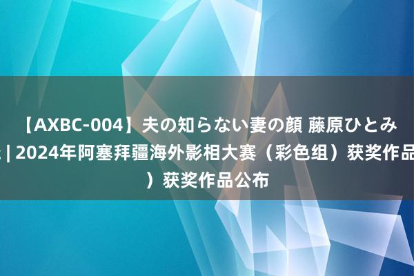 【AXBC-004】夫の知らない妻の顔 藤原ひとみ 揭晓 | 2024年阿塞拜疆海外影相大赛(彩色组)获奖作品公布