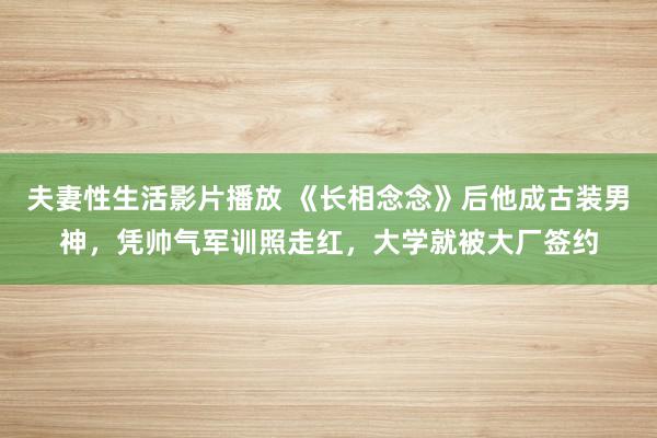 夫妻性生活影片播放 《长相念念》后他成古装男神,凭帅气军训照走红,大学就被大厂签约