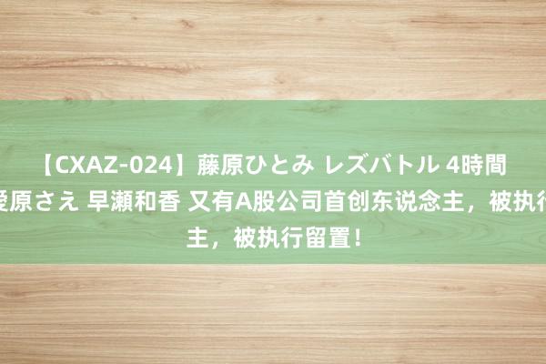【CXAZ-024】藤原ひとみ レズバトル 4時間 feat.愛原さえ 早瀬和香 又有A股公司首创东说念主，被执行留置！