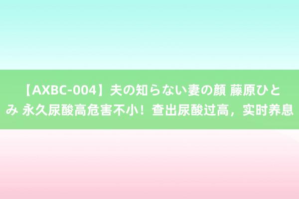 【AXBC-004】夫の知らない妻の顔 藤原ひとみ 永久尿酸高危害不小！查出尿酸过高，实时养息