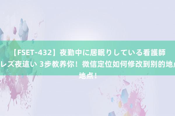 【FSET-432】夜勤中に居眠りしている看護師をレズ夜這い 3步教养你!微信定位如何修改到别的地点!