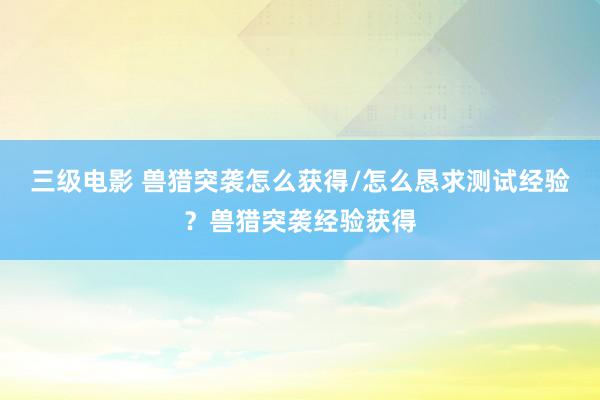 三级电影 兽猎突袭怎么获得/怎么恳求测试经验?兽猎突袭经验获得