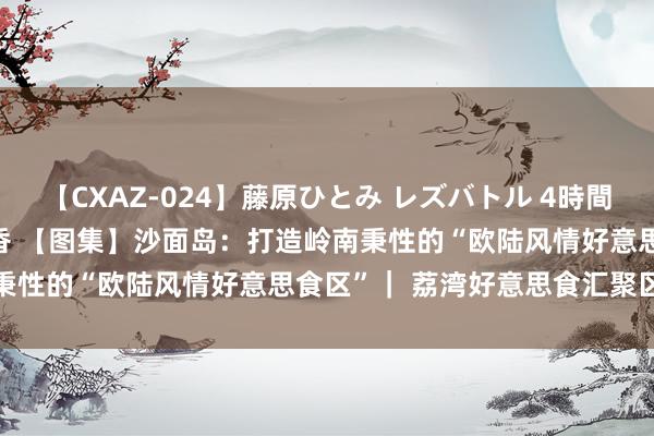 【CXAZ-024】藤原ひとみ レズバトル 4時間 feat.愛原さえ 早瀬和香 【图集】沙面岛:打造岭南秉性的“欧陆风情好意思食区”| 荔湾好意思食汇聚区巡礼②