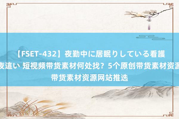 【FSET-432】夜勤中に居眠りしている看護師をレズ夜這い 短视频带货素材何处找?5个原创带货素材资源网站推选