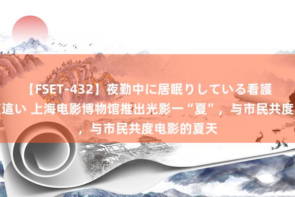 【FSET-432】夜勤中に居眠りしている看護師をレズ夜這い 上海电影博物馆推出光影一“夏”,与市民共度电影的夏天