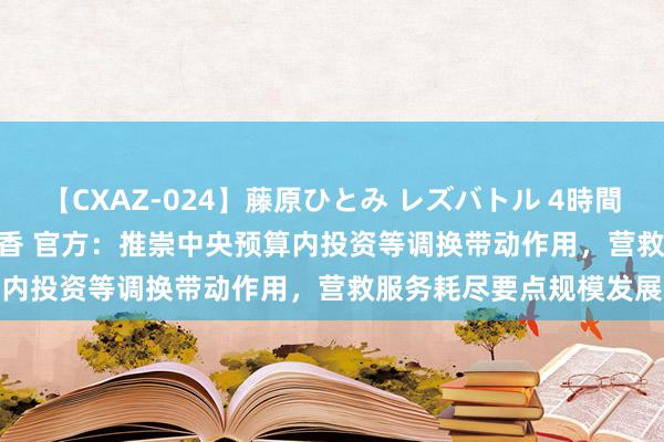 【CXAZ-024】藤原ひとみ レズバトル 4時間 feat.愛原さえ 早瀬和香 官方:推崇中央预算内投资等调换带动作用,营救服务耗尽要点规模发展