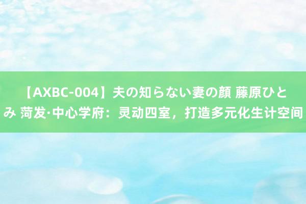 【AXBC-004】夫の知らない妻の顔 藤原ひとみ 菏发·中心学府：灵动四室，打造多元化生计空间