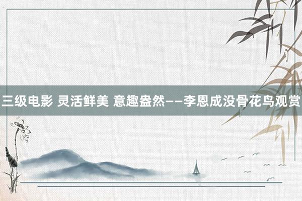 三级电影 灵活鲜美 意趣盎然——李恩成没骨花鸟观赏