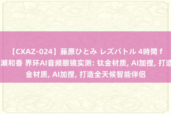 【CXAZ-024】藤原ひとみ レズバトル 4時間 feat.愛原さえ 早瀬和香 界环AI音频眼镜实测: 钛金材质, AI加捏, 打造全天候智能伴侣