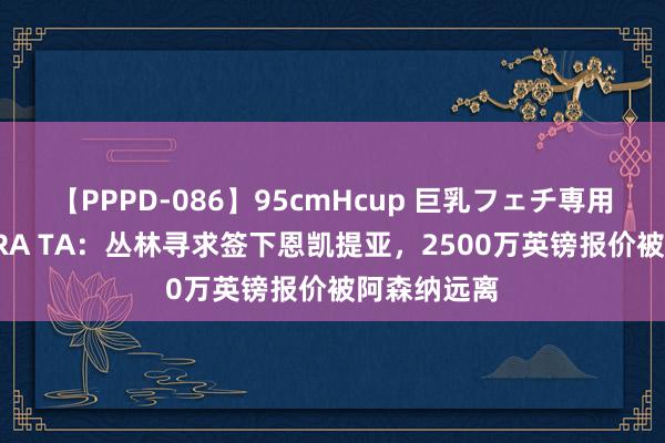 【PPPD-086】95cmHcup 巨乳フェチ専用ソープ SARA TA：丛林寻求签下恩凯提亚，2500万英镑报价被阿森纳远离