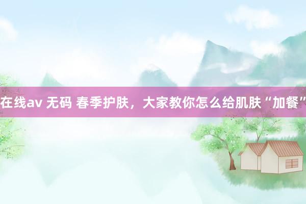 在线av 无码 春季护肤，大家教你怎么给肌肤“加餐”