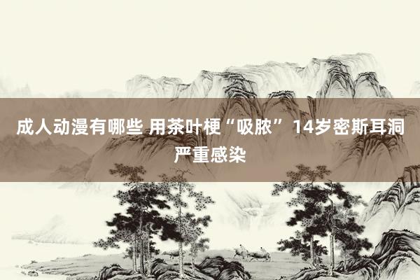 成人动漫有哪些 用茶叶梗“吸脓” 14岁密斯耳洞严重感染