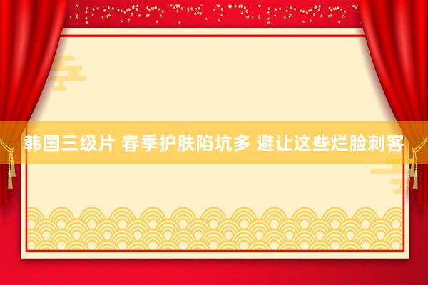 韩国三级片 春季护肤陷坑多 避让这些烂脸刺客