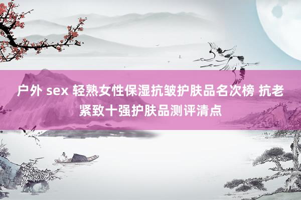 户外 sex 轻熟女性保湿抗皱护肤品名次榜 抗老紧致十强护肤品测评清点