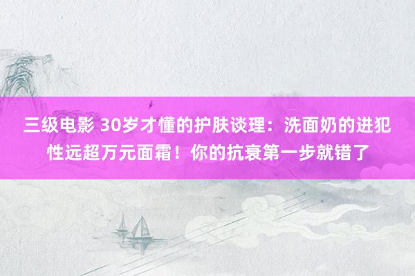 三级电影 30岁才懂的护肤谈理：洗面奶的进犯性远超万元面霜！你的抗衰第一步就错了