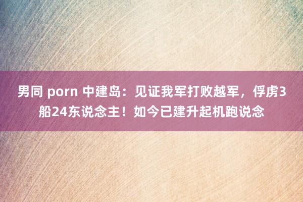 男同 porn 中建岛：见证我军打败越军，俘虏3船24东说念主！如今已建升起机跑说念