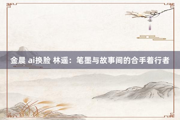 金晨 ai换脸 林遥：笔墨与故事间的合手着行者