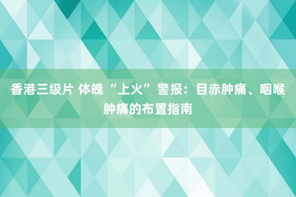 香港三级片 体魄 “上火” 警报：目赤肿痛、咽喉肿痛的布置指南