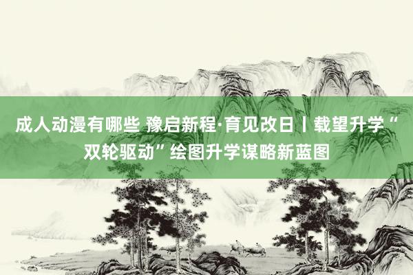 成人动漫有哪些 豫启新程·育见改日丨载望升学“双轮驱动”绘图升学谋略新蓝图