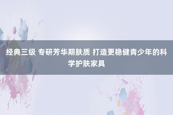 经典三级 专研芳华期肤质 打造更稳健青少年的科学护肤家具