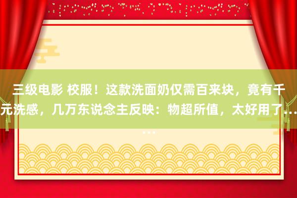 三级电影 校服！这款洗面奶仅需百来块，竟有千元洗感，几万东说念主反映：物超所值，太好用了…