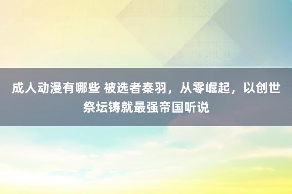 成人动漫有哪些 被选者秦羽，从零崛起，以创世祭坛铸就最强帝国听说
