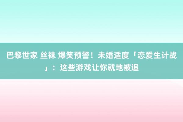 巴黎世家 丝袜 爆笑预警！未婚适度「恋爱生计战」：这些游戏让你就地被追