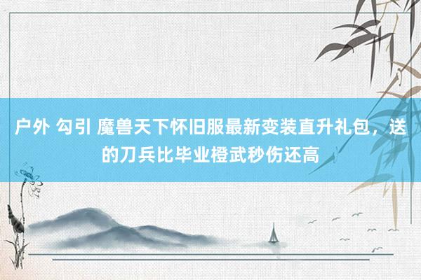 户外 勾引 魔兽天下怀旧服最新变装直升礼包，送的刀兵比毕业橙武秒伤还高