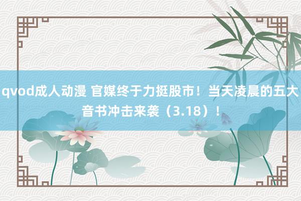 qvod成人动漫 官媒终于力挺股市！当天凌晨的五大音书冲击来袭（3.18）！