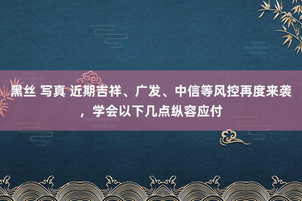 黑丝 写真 近期吉祥、广发、中信等风控再度来袭，学会以下几点纵容应付