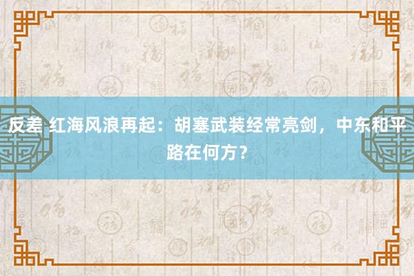 反差 红海风浪再起:胡塞武装经常亮剑,中东和平路在何方?