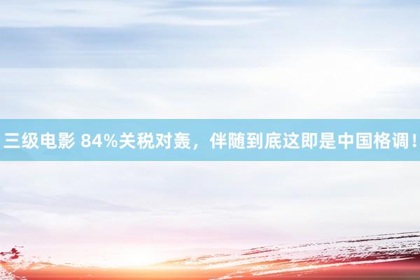 三级电影 84%关税对轰,伴随到底这即是中国格调!