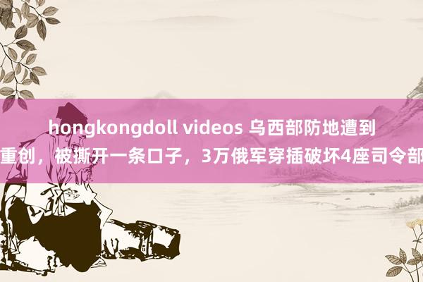 hongkongdoll videos 乌西部防地遭到重创,被撕开一条口子,3万俄军穿插破坏4座司令部