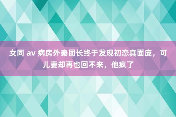 女同 av 病房外秦团长终于发现初恋真面庞,可儿妻却再也回不来,他疯了