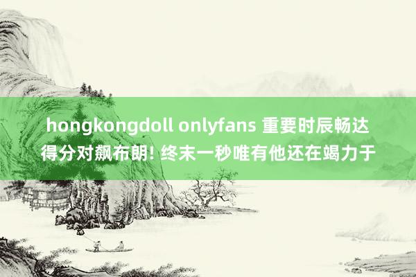 hongkongdoll onlyfans 重要时辰畅达得分对飙布朗! 终末一秒唯有他还在竭力于