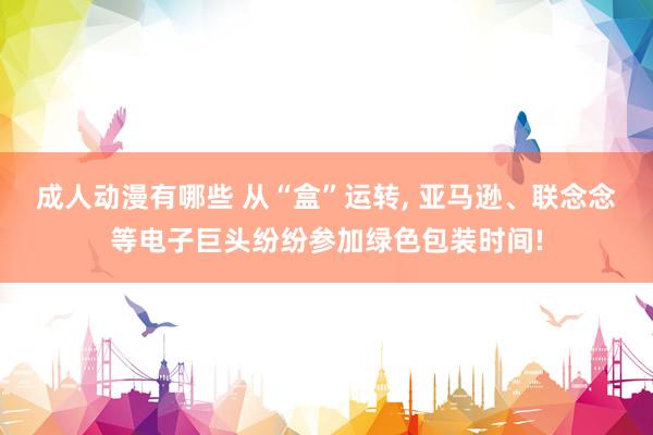 成人动漫有哪些 从“盒”运转, 亚马逊、联念念等电子巨头纷纷参加绿色包装时间!