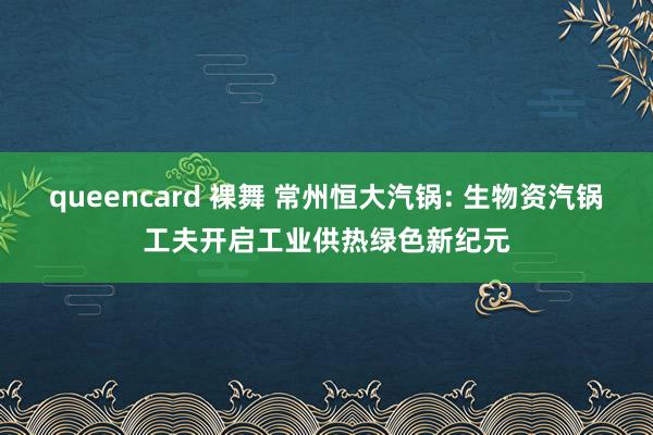 queencard 裸舞 常州恒大汽锅: 生物资汽锅工夫开启工业供热绿色新纪元