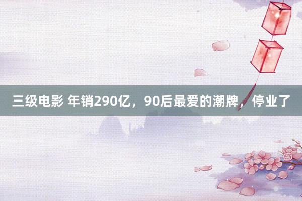 三级电影 年销290亿,90后最爱的潮牌,停业了