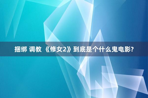 捆绑 调教 《修女2》到底是个什么鬼电影?